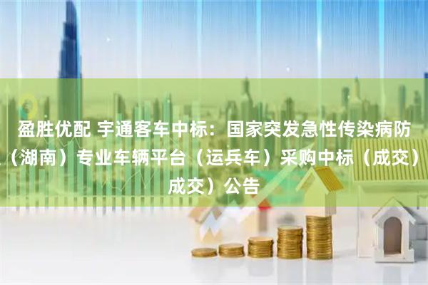 盈胜优配 宇通客车中标：国家突发急性传染病防控队（湖南）专业车辆平台（运兵车）采购中标（成交）公告