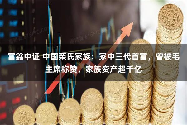 富鑫中证 中国荣氏家族：家中三代首富，曾被毛主席称赞，家族资产超千亿