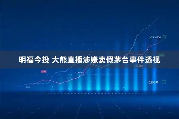 明福今投 大熊直播涉嫌卖假茅台事件透视