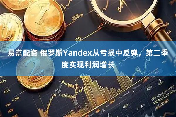 易富配资 俄罗斯Yandex从亏损中反弹，第二季度实现利润增长