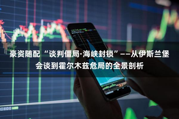 豪资随配 “谈判僵局·海峡封锁”——从伊斯兰堡会谈到霍尔木兹危局的全景剖析
