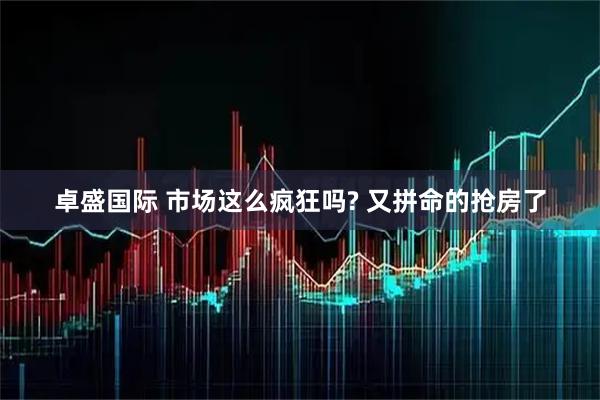 卓盛国际 市场这么疯狂吗? 又拼命的抢房了