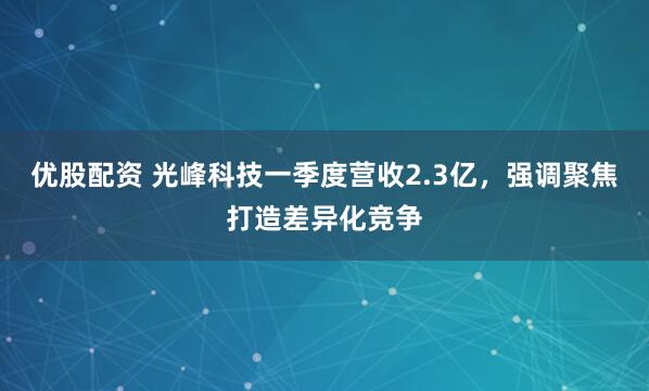 优股配资 光峰科技一季度营收2.3亿，强调聚焦打造差异化竞争