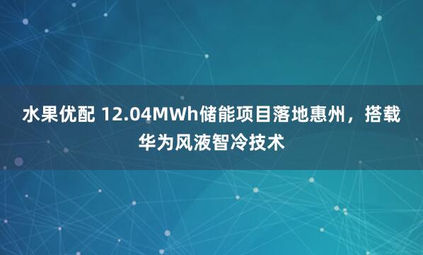 水果优配 12.04MWh储能项目落地惠州，搭载华为风液智冷技术