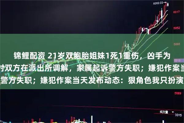锦鲤配资 21岁双胞胎姐妹1死1重伤，凶手为妹妹男友，案发前数小时双方在派出所调解，家属起诉警方失职；嫌犯作案当天发布动态：狠角色我只扮演一次