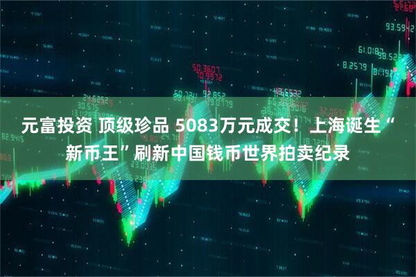 元富投资 顶级珍品 5083万元成交！上海诞生“新币王”刷新中国钱币世界拍卖纪录