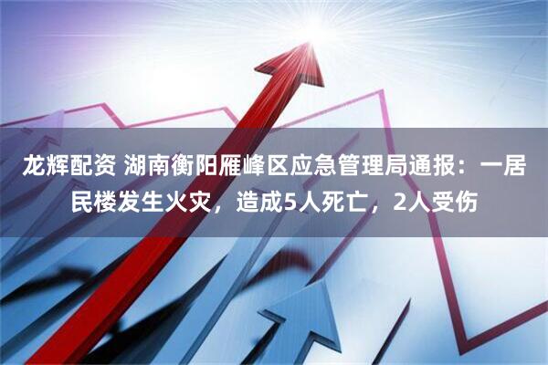 龙辉配资 湖南衡阳雁峰区应急管理局通报：一居民楼发生火灾，造成5人死亡，2人受伤