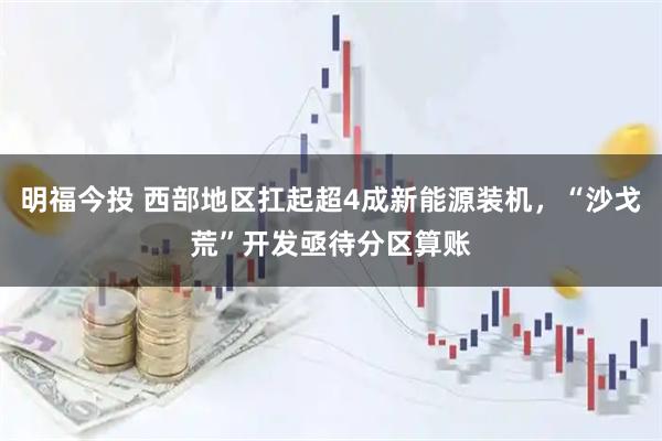 明福今投 西部地区扛起超4成新能源装机，“沙戈荒”开发亟待分区算账