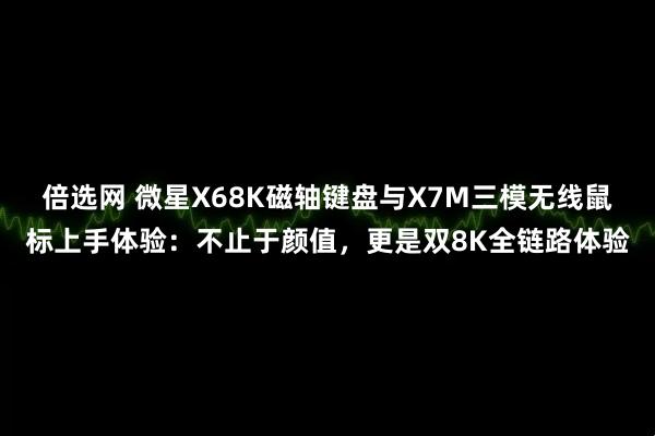 倍选网 微星X68K磁轴键盘与X7M三模无线鼠标上手体验：不止于颜值，更是双8K全链路体验