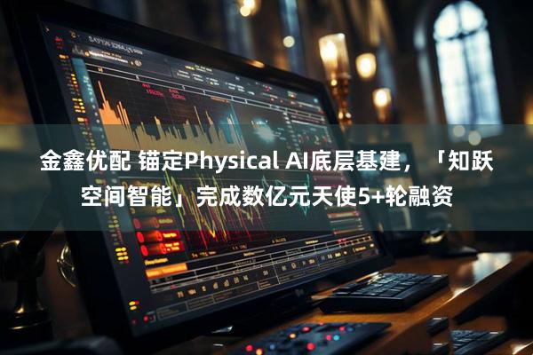 金鑫优配 锚定Physical AI底层基建，「知跃空间智能」完成数亿元天使5+轮融资