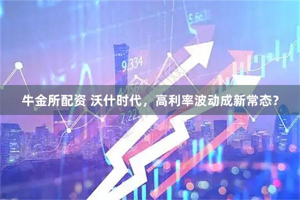牛金所配资 沃什时代，高利率波动成新常态？
