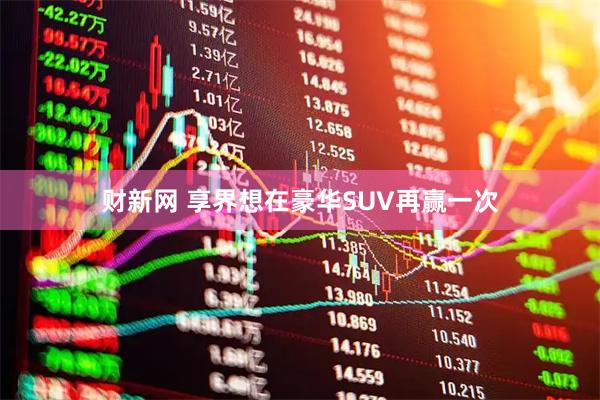 财新网 享界想在豪华SUV再赢一次