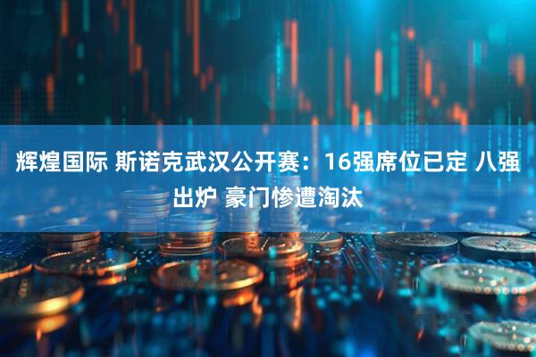 辉煌国际 斯诺克武汉公开赛：16强席位已定 八强出炉 豪门惨遭淘汰