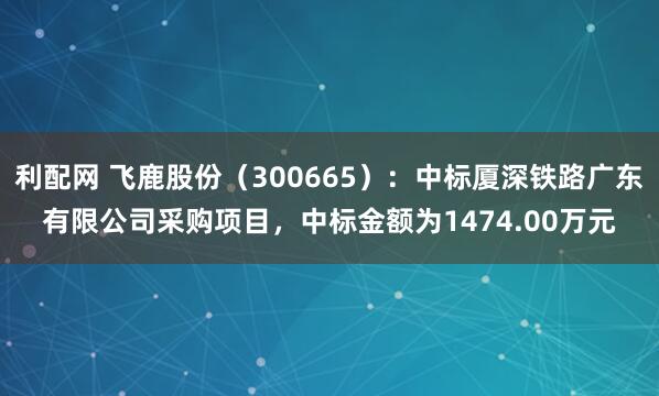 利配网 飞鹿股份（300665）：中标厦深铁路广东有限公司采购项目，中标金额为1474.00万元